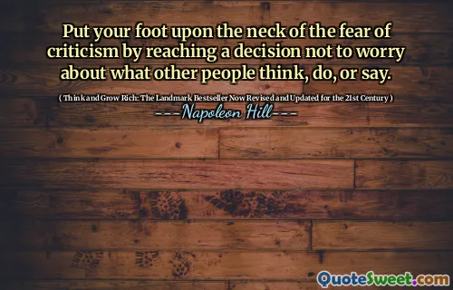 Put your foot upon the neck of the fear of criticism by reaching a decision not to worry about what other people think, do, or say.