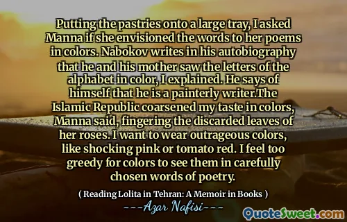 Putting the pastries onto a large tray, I asked Manna if she envisioned the words to her poems in colors. Nabokov writes in his autobiography that he and his mother saw the letters of the alphabet in color, I explained. He says of himself that he is a painterly writer.The Islamic Republic coarsened my taste in colors, Manna said, fingering the discarded leaves of her roses. I want to wear outrageous colors, like shocking pink or tomato red. I feel too greedy for colors to see them in carefully chosen words of poetry.