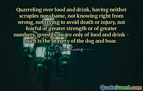 Quarreling over food and drink, having neither scruples nor shame, not knowing right from wrong, not trying to avoid death or injury, not fearful of greater strength or of greater numbers, greedily aware only of food and drink - such is the bravery of the dog and boar.