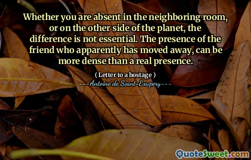 Whether you are absent in the neighboring room, or on the other side of the planet, the difference is not essential. The presence of the friend who apparently has moved away, can be more dense than a real presence.