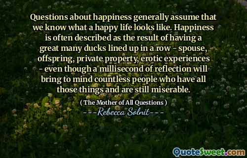 Questions about happiness generally assume that we know what a happy life looks like. Happiness is often described as the result of having a great many ducks lined up in a row - spouse, offspring, private property, erotic experiences - even though a millisecond of reflection will bring to mind countless people who have all those things and are still miserable.