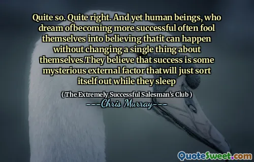 Abbastanza così. Abbastanza giusto. Eppure gli esseri umani, che sognano di essere più riusciti, spesso si ingannano nel credere che possa accadere senza cambiare una sola cosa su se stessi. Credono che il successo sia un misterioso fattore esterno che si risolverà mentre dormono mentre dormono