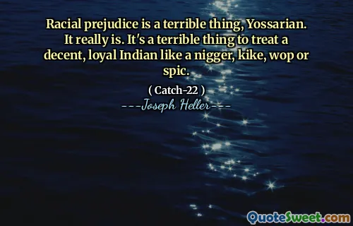 Racial prejudice is a terrible thing, Yossarian. It really is. It's a terrible thing to treat a decent, loyal Indian like a nigger, kike, wop or spic.
