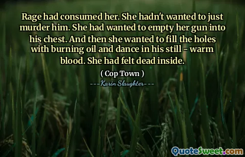Rage had consumed her. She hadn't wanted to just murder him. She had wanted to empty her gun into his chest. And then she wanted to fill the holes with burning oil and dance in his still - warm blood. She had felt dead inside.