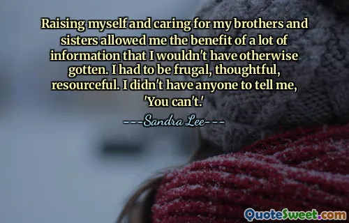 Raising myself and caring for my brothers and sisters allowed me the benefit of a lot of information that I wouldn't have otherwise gotten. I had to be frugal, thoughtful, resourceful. I didn't have anyone to tell me, 'You can't.'