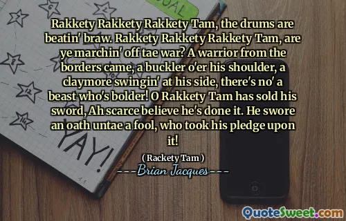 Rakkety Rakkety Rakkety Tam, the drums are beatin' braw. Rakkety Rakkety Rakkety Tam, are ye marchin' off tae war? A warrior from the borders came, a buckler o'er his shoulder, a claymore swingin' at his side, there's no' a beast who's bolder! O Rakkety Tam has sold his sword, Ah scarce believe he's done it. He swore an oath untae a fool, who took his pledge upon it!