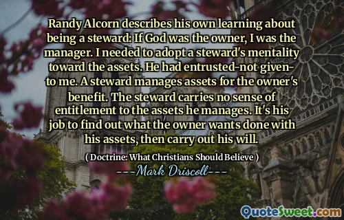 Randy Alcorn beskriver sin egen læring om å være steward: Hvis Gud var eieren, var jeg manager. Jeg trengte å ta i bruk en stewards mentalitet mot eiendelene. Han hadde betrodd ikke gitt meg. En Steward forvalter eiendeler til eierens fordel. Forvaltningen har ingen følelse av rett til eiendelene han forvalter. Det er hans jobb å finne ut hva eieren vil ha gjort med eiendelene sine, og deretter utføre sin vilje.