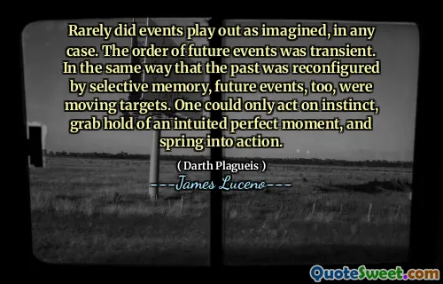 Rarely did events play out as imagined, in any case. The order of future events was transient. In the same way that the past was reconfigured by selective memory, future events, too, were moving targets. One could only act on instinct, grab hold of an intuited perfect moment, and spring into action.