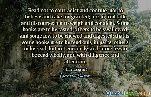 Read not to contradict and confute; nor to believe and take for granted; nor to find talk and discourse; but to weigh and consider. Some books are to be tasted, others to be swallowed, and some few to be chewed and digested: that is, some books are to be read only in parts, others to be read, but not curiously, and some few to be read wholly, and with diligence and attention.