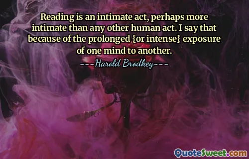 Reading is an intimate act, perhaps more intimate than any other human act. I say that because of the prolonged {or intense} exposure of one mind to another.