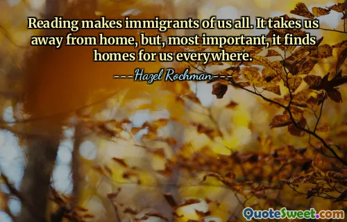 Reading makes immigrants of us all. It takes us away from home, but, most important, it finds homes for us everywhere.