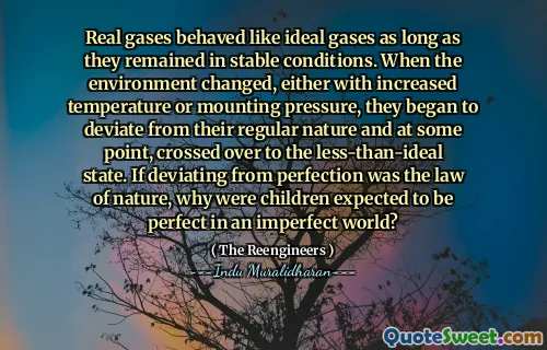 Real gases behaved like ideal gases as long as they remained in stable conditions. When the environment changed, either with increased temperature or mounting pressure, they began to deviate from their regular nature and at some point, crossed over to the less-than-ideal state. If deviating from perfection was the law of nature, why were children expected to be perfect in an imperfect world?