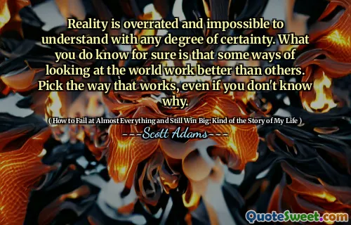 Reality is overrated and impossible to understand with any degree of certainty. What you do know for sure is that some ways of looking at the world work better than others. Pick the way that works, even if you don't know why.