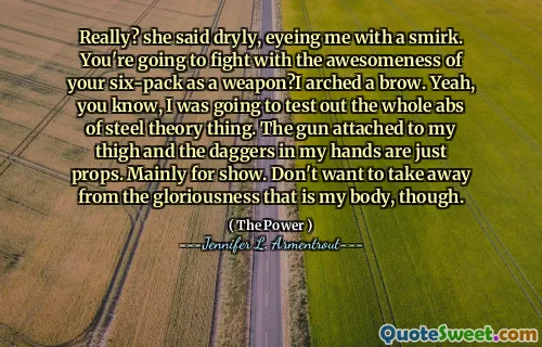 Really? she said dryly, eyeing me with a smirk. You're going to fight with the awesomeness of your six-pack as a weapon?I arched a brow. Yeah, you know, I was going to test out the whole abs of steel theory thing. The gun attached to my thigh and the daggers in my hands are just props. Mainly for show. Don't want to take away from the gloriousness that is my body, though.