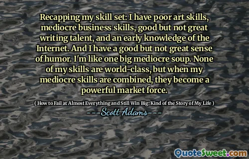 Recapping my skill set: I have poor art skills, mediocre business skills, good but not great writing talent, and an early knowledge of the Internet. And I have a good but not great sense of humor. I'm like one big mediocre soup. None of my skills are world-class, but when my mediocre skills are combined, they become a powerful market force.