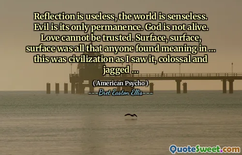 Reflection is useless, the world is senseless. Evil is its only permanence. God is not alive. Love cannot be trusted. Surface, surface, surface was all that anyone found meaning in … this was civilization as I saw it, colossal and jagged …