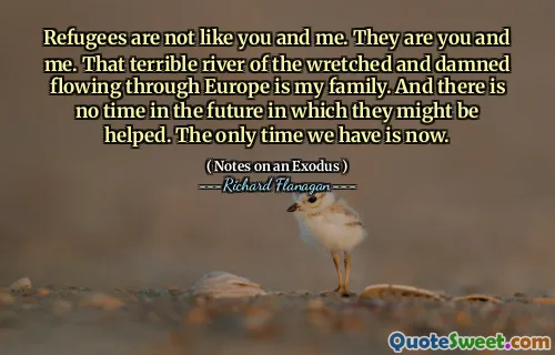 Refugees are not like you and me. They are you and me. That terrible river of the wretched and damned flowing through Europe is my family. And there is no time in the future in which they might be helped. The only time we have is now.
