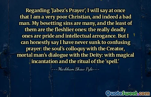 Regarding 'Jabez's Prayer', I will say at once that I am a very poor Christian, and indeed a bad man. My besetting sins are many, and the least of them are the fleshlier ones: the really deadly ones are pride and intellectual arrogance. But I can honestly say I have never sunk to confusing prayer: the soul's colloquy with the Creator, mortal man's dialogue with the Deity: with magical incantation and the ritual of the 'spell.'
