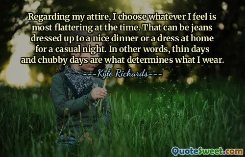 Regarding my attire, I choose whatever I feel is most flattering at the time. That can be jeans dressed up to a nice dinner or a dress at home for a casual night. In other words, thin days and chubby days are what determines what I wear.