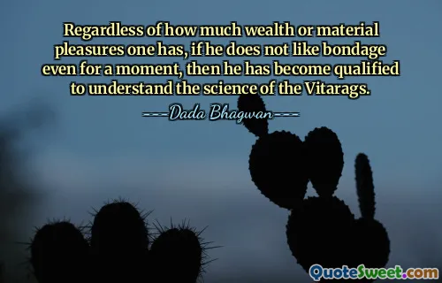 Regardless of how much wealth or material pleasures one has, if he does not like bondage even for a moment, then he has become qualified to understand the science of the Vitarags.