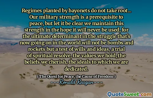 Regimes planted by bayonets do not take root... Our military strength is a prerequisite to peace, but let it be clear we maintain this strength in the hope it will never be used, for the ultimate determinant in the struggle that's now going on in the world will not be bombs and rockets but a test of wills and ideas, a trial of spiritual resolve, the values we hold, the beliefs we cherish, the ideals to which we are dedicated.