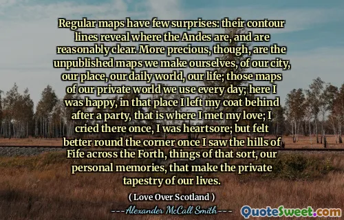 Regular maps have few surprises: their contour lines reveal where the Andes are, and are reasonably clear. More precious, though, are the unpublished maps we make ourselves, of our city, our place, our daily world, our life; those maps of our private world we use every day; here I was happy, in that place I left my coat behind after a party, that is where I met my love; I cried there once, I was heartsore; but felt better round the corner once I saw the hills of Fife across the Forth, things of that sort, our personal memories, that make the private tapestry of our lives.