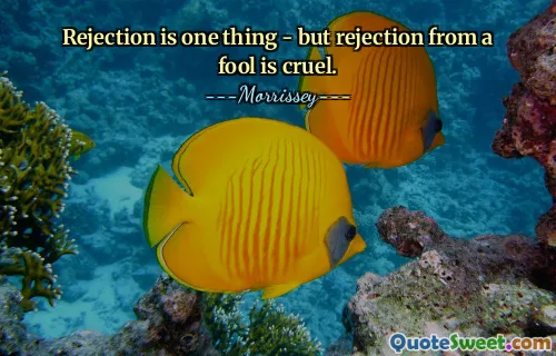 Rejection is one thing - but rejection from a fool is cruel.