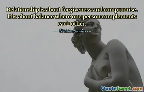 Relationship is about forgiveness and compromise. It is about balance where one person complements each other.