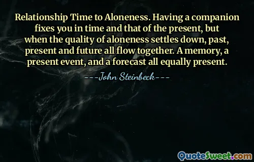 Relationship Time to Aloneness. Having a companion fixes you in time and that of the present, but when the quality of aloneness settles down, past, present and future all flow together. A memory, a present event, and a forecast all equally present.