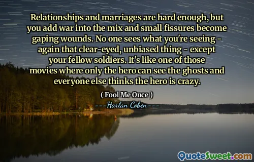 Relationships and marriages are hard enough, but you add war into the mix and small fissures become gaping wounds. No one sees what you're seeing - again that clear-eyed, unbiased thing - except your fellow soldiers. It's like one of those movies where only the hero can see the ghosts and everyone else thinks the hero is crazy.