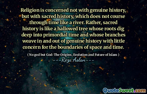 Religion is concerned not with genuine history, but with sacred history, which does not course through time like a river. Rather, sacred history is like a hallowed tree whose roots dig deep into primordial time and whose branches weave in and out of genuine history with little concern for the boundaries of space and time.