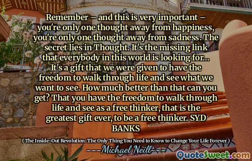 请记住 - 这非常重要 - 您只有一个人远离幸福，您只有一个人想到了悲伤。秘密在于思想。这是这个世界上每个人都在寻找的缺失的联系……这是我们赋予了我们自由地度过生活并看到我们想要看到的东西的礼物。你能得到多少？您可以自由地度过生活，并将其视为一个自由的思想家，这是有史以来最伟大的礼物，成为自由思想家。 Syd Banks