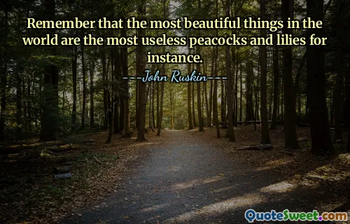 Remember that the most beautiful things in the world are the most useless peacocks and lilies for instance.