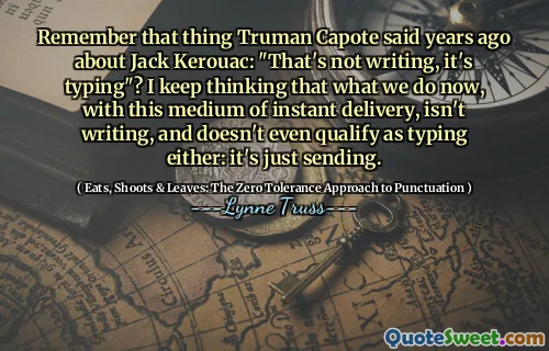 Remember that thing Truman Capote said years ago about Jack Kerouac: "That's not writing, it's typing"? I keep thinking that what we do now, with this medium of instant delivery, isn't writing, and doesn't even qualify as typing either: it's just sending.