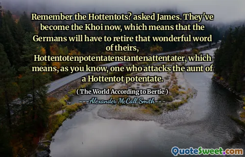 Remember the Hottentots? asked James. They've become the Khoi now, which means that the Germans will have to retire that wonderful word of theirs, Hottentotenpotentatenstantenattentater, which means, as you know, one who attacks the aunt of a Hottentot potentate.