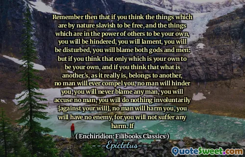 Remember then that if you think the things which are by nature slavish to be free, and the things which are in the power of others to be your own, you will be hindered, you will lament, you will be disturbed, you will blame both gods and men: but if you think that only which is your own to be your own, and if you think that what is another's, as it really is, belongs to another, no man will ever compel you, no man will hinder you, you will never blame any man, you will accuse no man, you will do nothing involuntarily {against your will}, no man will harm you, you will have no enemy, for you will not suffer any harm. If