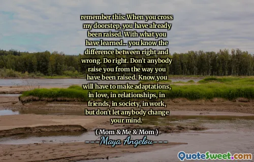 remember this: When you cross my doorstep, you have already been raised. With what you have learned... you know the difference between right and wrong. Do right. Don't anybody raise you from the way you have been raised. Know you will have to make adaptations, in love, in relationships, in friends, in society, in work, but don't let anybody change your mind.