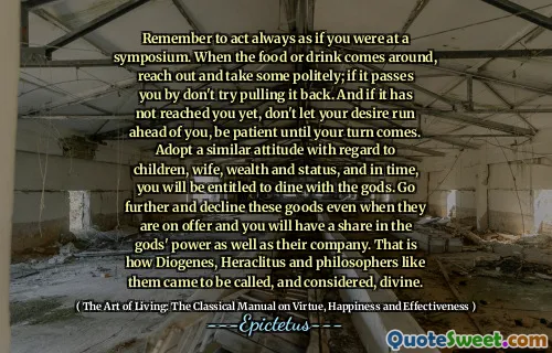 Remember to act always as if you were at a symposium. When the food or drink comes around, reach out and take some politely; if it passes you by don't try pulling it back. And if it has not reached you yet, don't let your desire run ahead of you, be patient until your turn comes. Adopt a similar attitude with regard to children, wife, wealth and status, and in time, you will be entitled to dine with the gods. Go further and decline these goods even when they are on offer and you will have a share in the gods' power as well as their company. That is how Diogenes, Heraclitus and philosophers like them came to be called, and considered, divine.
