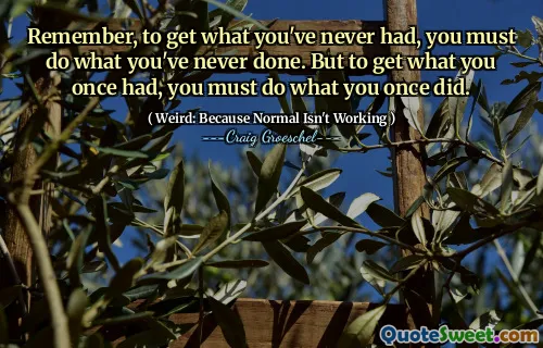 Remember, to get what you've never had, you must do what you've never done. But to get what you once had, you must do what you once did.