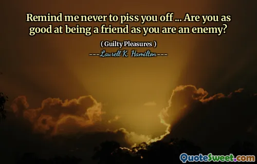 Remind me never to piss you off ... Are you as good at being a friend as you are an enemy?