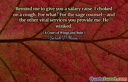 Remind me to give you a salary raise. I choked on a cough. For what? For the sage counsel—and the other vital services you provide me. He winked.