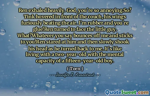 Ren exhaled heavily. God, you're so annoying.So? Tink hovered in front of the couch, his wings furiously beating the air. I'm rubber and you're glue!Ren turned to face the little guy. What?Whatever you say bounces off me and sticks to you!Ren stared at him and then slowly shook his head as he turned back to me. It's like living with a two-year-old with the mental capacity of a fifteen-year-old boy.