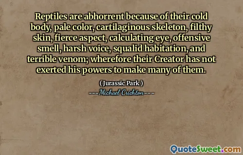 Reptiles are abhorrent because of their cold body, pale color, cartilaginous skeleton, filthy skin, fierce aspect, calculating eye, offensive smell, harsh voice, squalid habitation, and terrible venom; wherefore their Creator has not exerted his powers to make many of them.