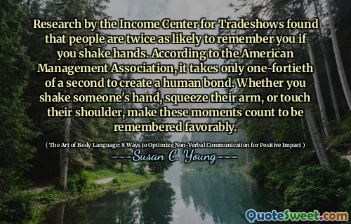 Research by the Income Center for Tradeshows found that people are twice as likely to remember you if you shake hands. According to the American Management Association, it takes only one-fortieth of a second to create a human bond. Whether you shake someone's hand, squeeze their arm, or touch their shoulder, make these moments count to be remembered favorably.