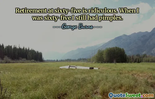 Retirement at sixty-five is ridiculous. When I was sixty-five I still had pimples.