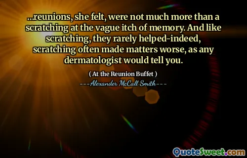 …reunions, she felt, were not much more than a scratching at the vague itch of memory. And like scratching, they rarely helped-indeed, scratching often made matters worse, as any dermatologist would tell you.
