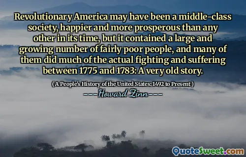Revolutionary America may have been a middle-class society, happier and more prosperous than any other in its time, but it contained a large and growing number of fairly poor people, and many of them did much of the actual fighting and suffering between 1775 and 1783: A very old story.