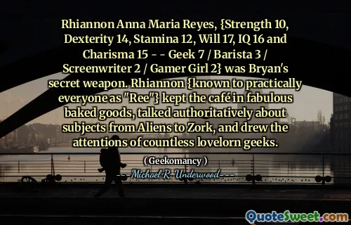 Rhiannon Anna Maria Reyes, {Strength 10, Dexterity 14, Stamina 12, Will 17, IQ 16 and Charisma 15 - - Geek 7 / Barista 3 / Screenwriter 2 / Gamer Girl 2} was Bryan's secret weapon. Rhiannon {known to practically everyone as "Ree"} kept the café in fabulous baked goods, talked authoritatively about subjects from Aliens to Zork, and drew the attentions of countless lovelorn geeks.