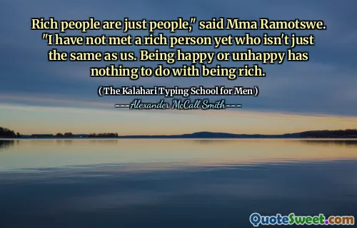 Rich people are just people," said Mma Ramotswe. "I have not met a rich person yet who isn't just the same as us. Being happy or unhappy has nothing to do with being rich.