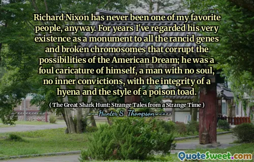 Richard Nixon has never been one of my favorite people, anyway. For years I've regarded his very existence as a monument to all the rancid genes and broken chromosomes that corrupt the possibilities of the American Dream; he was a foul caricature of himself, a man with no soul, no inner convictions, with the integrity of a hyena and the style of a poison toad.
